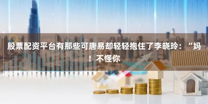 股票配资平台有那些可唐易却轻轻抱住了李晓玲：“妈！不怪你