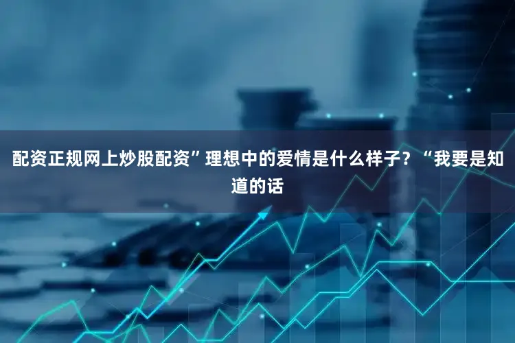 配资正规网上炒股配资”理想中的爱情是什么样子?“我要是知道的话