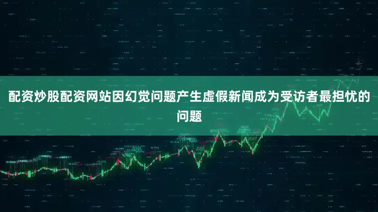 配资炒股配资网站因幻觉问题产生虚假新闻成为受访者最担忧的问题