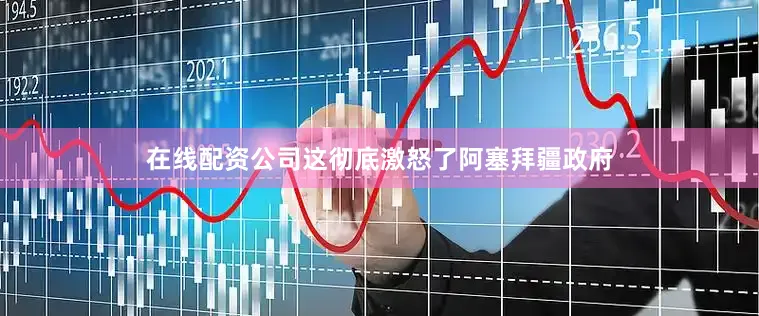 在线配资公司这彻底激怒了阿塞拜疆政府