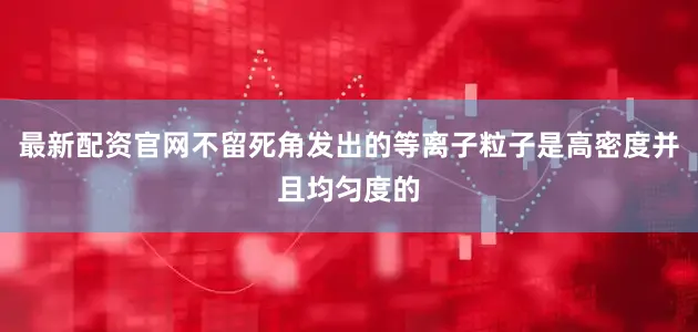 最新配资官网不留死角发出的等离子粒子是高密度并且均匀度的