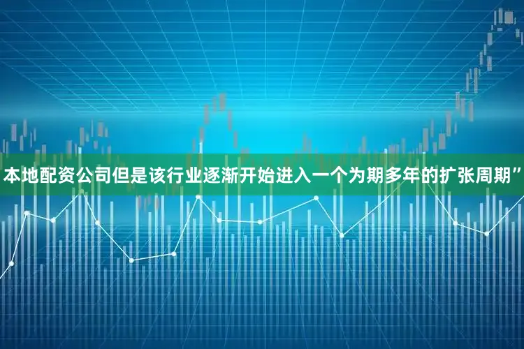 本地配资公司但是该行业逐渐开始进入一个为期多年的扩张周期”