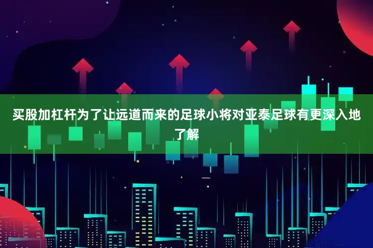 买股加杠杆为了让远道而来的足球小将对亚泰足球有更深入地了解